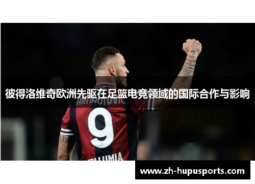 彼得洛维奇欧洲先驱在足篮电竞领域的国际合作与影响
