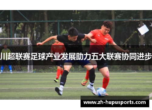 川超联赛足球产业发展助力五大联赛协同进步