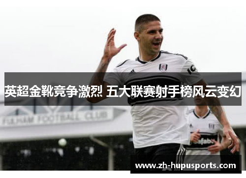 英超金靴竞争激烈 五大联赛射手榜风云变幻